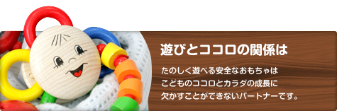 遊びとココロの関係　たのしく遊べる安全なおもちゃはこどものココロとカラダの成長に欠かすことができないパートナーです。