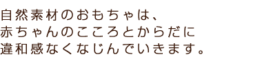 自然素材のおもちゃは、赤ちゃんのこころとからだに違和感なくなじんでいきます。